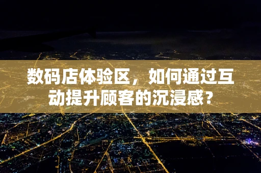 数码店体验区，如何通过互动提升顾客的沉浸感？