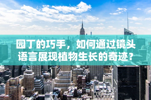 园丁的巧手，如何通过镜头语言展现植物生长的奇迹？