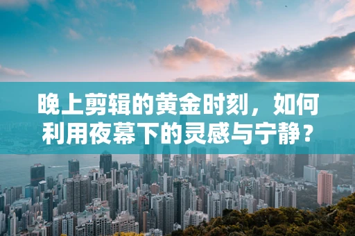 晚上剪辑的黄金时刻，如何利用夜幕下的灵感与宁静？