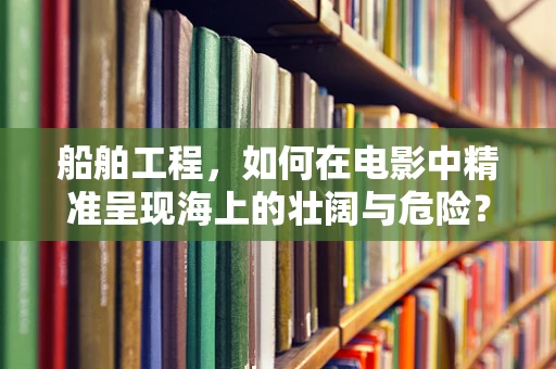 船舶工程，如何在电影中精准呈现海上的壮阔与危险？