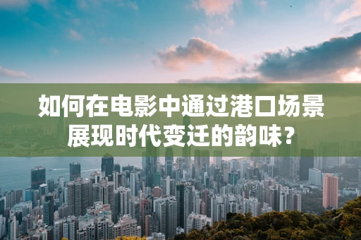 如何在电影中通过港口场景展现时代变迁的韵味？