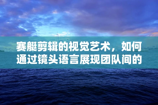 赛艇剪辑的视觉艺术，如何通过镜头语言展现团队间的默契与力量？