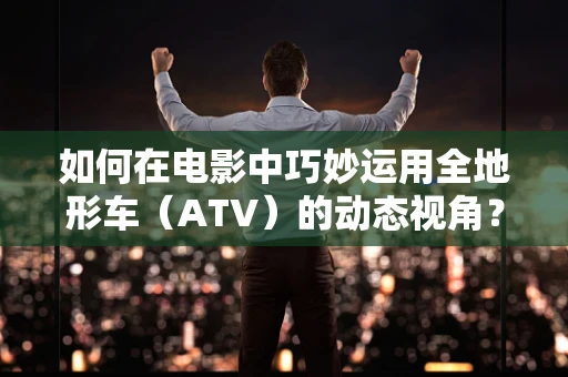 如何在电影中巧妙运用全地形车（ATV）的动态视角？