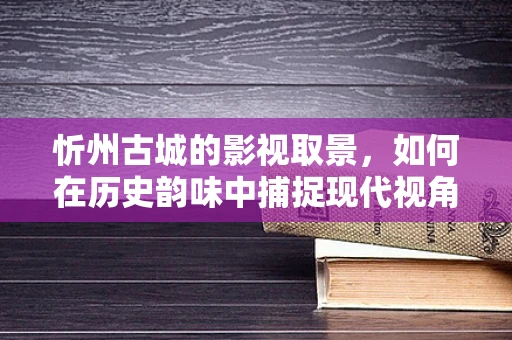 忻州古城的影视取景，如何在历史韵味中捕捉现代视角？