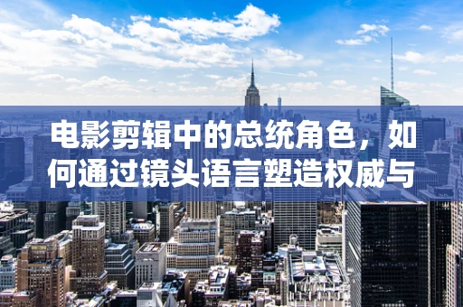 电影剪辑中的总统角色，如何通过镜头语言塑造权威与人性？