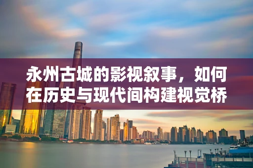 永州古城的影视叙事，如何在历史与现代间构建视觉桥梁？