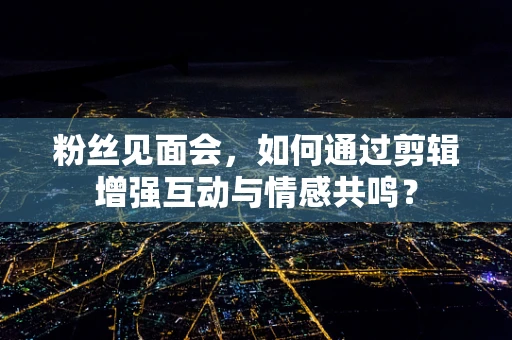 粉丝见面会，如何通过剪辑增强互动与情感共鸣？