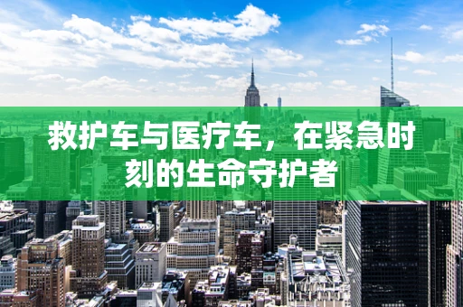 救护车与医疗车，在紧急时刻的生命守护者