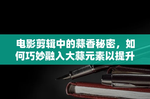 电影剪辑中的蒜香秘密，如何巧妙融入大蒜元素以提升影片风味？