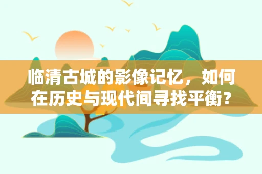 临清古城的影像记忆，如何在历史与现代间寻找平衡？