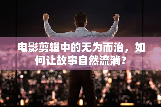 电影剪辑中的无为而治，如何让故事自然流淌？