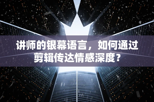 讲师的银幕语言，如何通过剪辑传达情感深度？