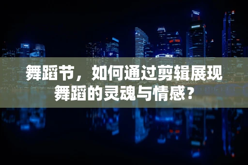 舞蹈节，如何通过剪辑展现舞蹈的灵魂与情感？