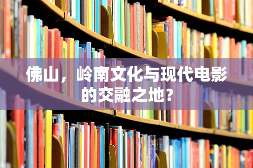 佛山，岭南文化与现代电影的交融之地？