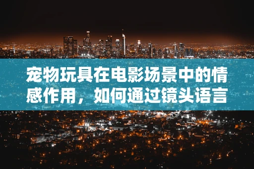 宠物玩具在电影场景中的情感作用，如何通过镜头语言增强宠物与主人间的情感纽带？