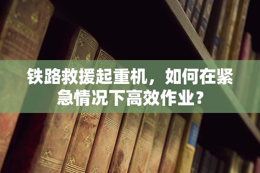 铁路救援起重机，如何在紧急情况下高效作业？