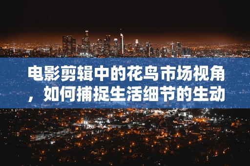 电影剪辑中的花鸟市场视角，如何捕捉生活细节的生动与真实？