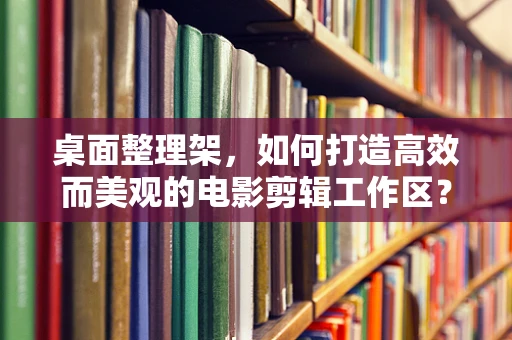 桌面整理架，如何打造高效而美观的电影剪辑工作区？