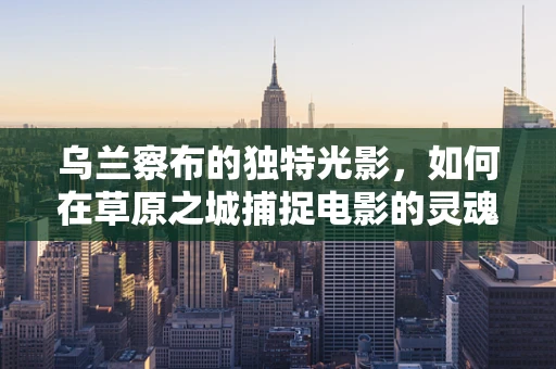 乌兰察布的独特光影，如何在草原之城捕捉电影的灵魂？