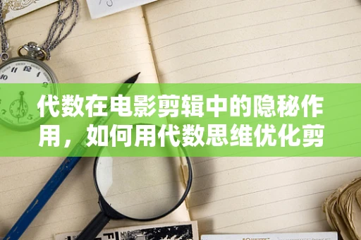 代数在电影剪辑中的隐秘作用，如何用代数思维优化剪辑节奏？