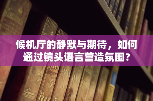 候机厅的静默与期待，如何通过镜头语言营造氛围？