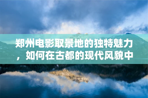 郑州电影取景地的独特魅力，如何在古都的现代风貌中寻找故事灵魂？