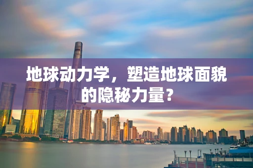 地球动力学，塑造地球面貌的隐秘力量？