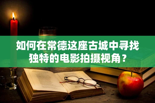 如何在常德这座古城中寻找独特的电影拍摄视角？