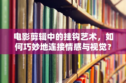 电影剪辑中的挂钩艺术，如何巧妙地连接情感与视觉？