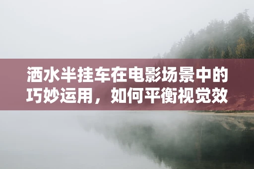 洒水半挂车在电影场景中的巧妙运用，如何平衡视觉效果与实际功能？