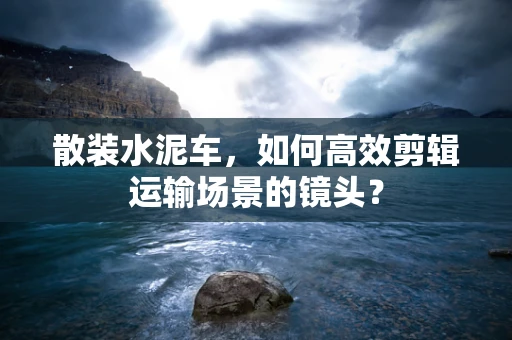 散装水泥车，如何高效剪辑运输场景的镜头？