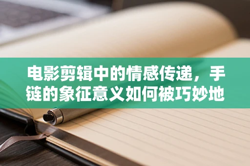 电影剪辑中的情感传递，手链的象征意义如何被巧妙地编织进叙事？