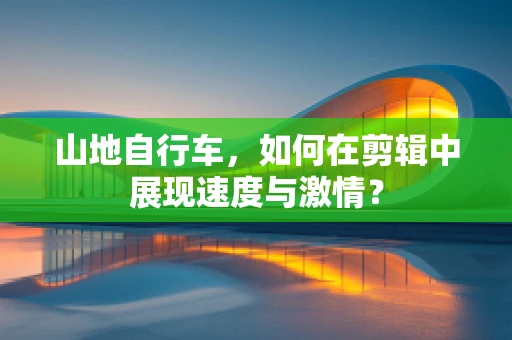 山地自行车，如何在剪辑中展现速度与激情？