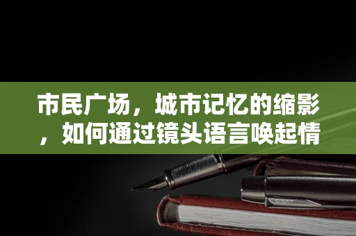 市民广场，城市记忆的缩影，如何通过镜头语言唤起情感共鸣？