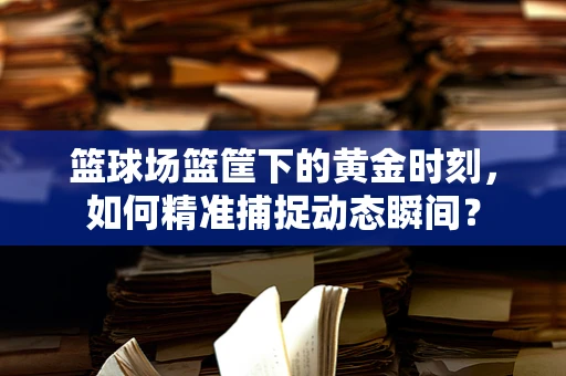 篮球场篮筐下的黄金时刻，如何精准捕捉动态瞬间？