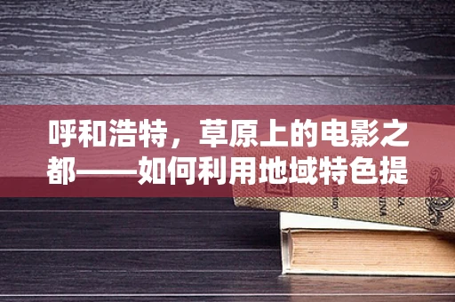 呼和浩特，草原上的电影之都——如何利用地域特色提升影片质感？