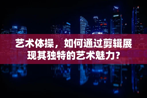 艺术体操，如何通过剪辑展现其独特的艺术魅力？