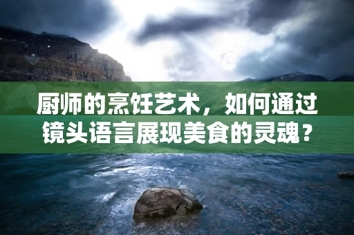 厨师的烹饪艺术，如何通过镜头语言展现美食的灵魂？