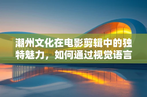 潮州文化在电影剪辑中的独特魅力，如何通过视觉语言展现其韵味？