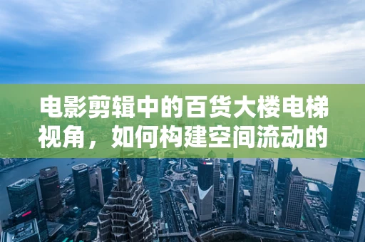 电影剪辑中的百货大楼电梯视角，如何构建空间流动的视觉叙事？