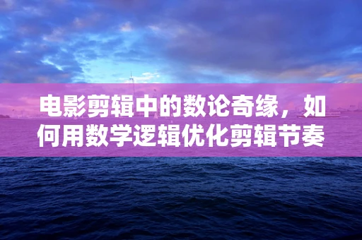 电影剪辑中的数论奇缘，如何用数学逻辑优化剪辑节奏？