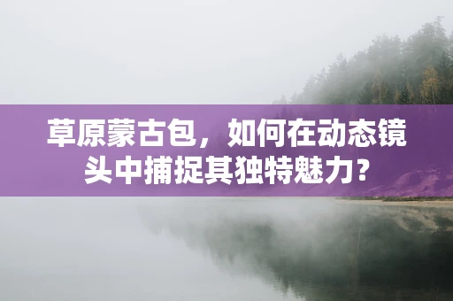 草原蒙古包，如何在动态镜头中捕捉其独特魅力？