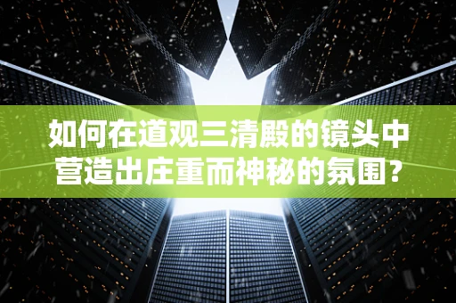 如何在道观三清殿的镜头中营造出庄重而神秘的氛围？