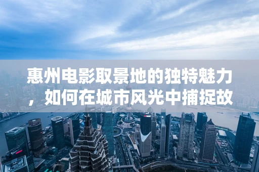 惠州电影取景地的独特魅力，如何在城市风光中捕捉故事灵魂？