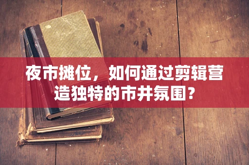 夜市摊位，如何通过剪辑营造独特的市井氛围？