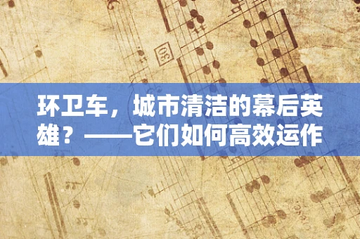 环卫车，城市清洁的幕后英雄？——它们如何高效运作？