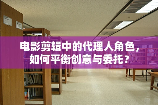 电影剪辑中的代理人角色，如何平衡创意与委托？