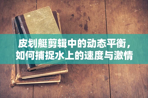 皮划艇剪辑中的动态平衡，如何捕捉水上的速度与激情？