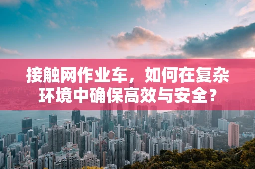 接触网作业车，如何在复杂环境中确保高效与安全？