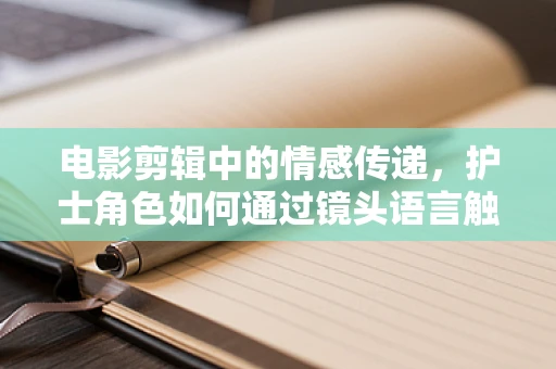 电影剪辑中的情感传递，护士角色如何通过镜头语言触动人心？